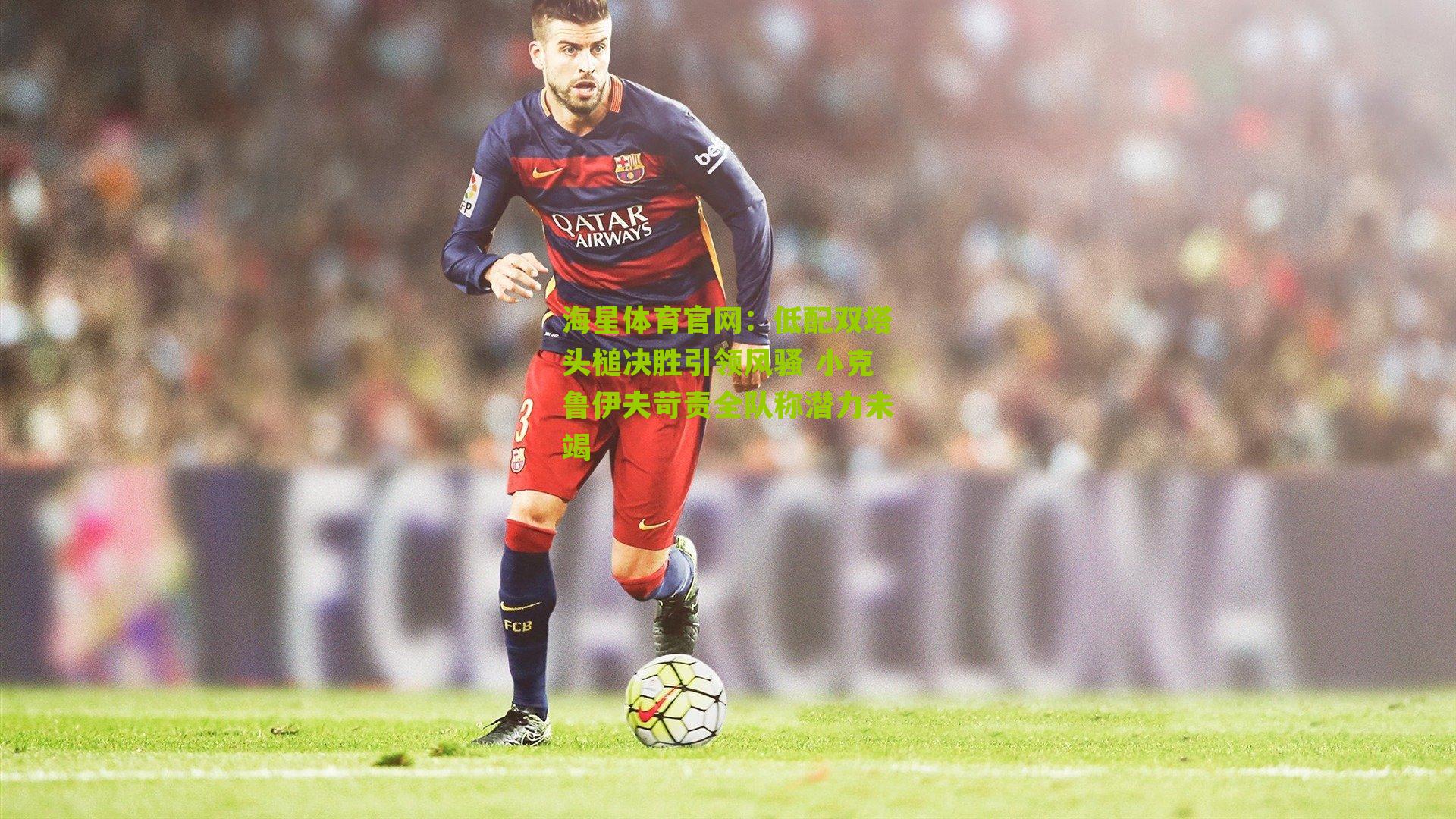 海星体育官网：低配双塔头槌决胜引领风骚 小克鲁伊夫苛责全队称潜力未竭